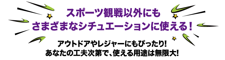 スポーツ観戦以外にもさまざまなシチュエーションに使える！